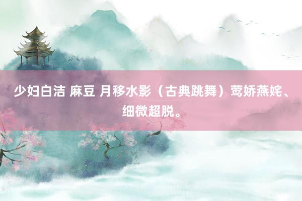 少妇白洁 麻豆 月移水影（古典跳舞）莺娇燕姹、细微超脱。