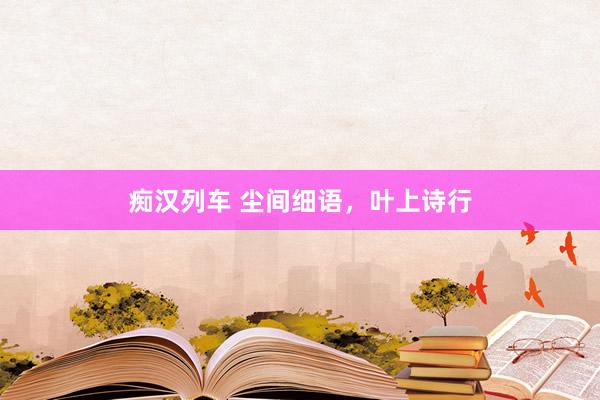痴汉列车 尘间细语，叶上诗行