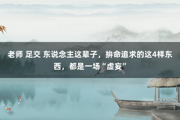 老师 足交 东说念主这辈子，拚命追求的这4样东西，都是一场“虚妄”