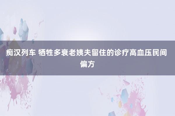 痴汉列车 牺牲多衰老姨夫留住的诊疗高血压民间 偏方