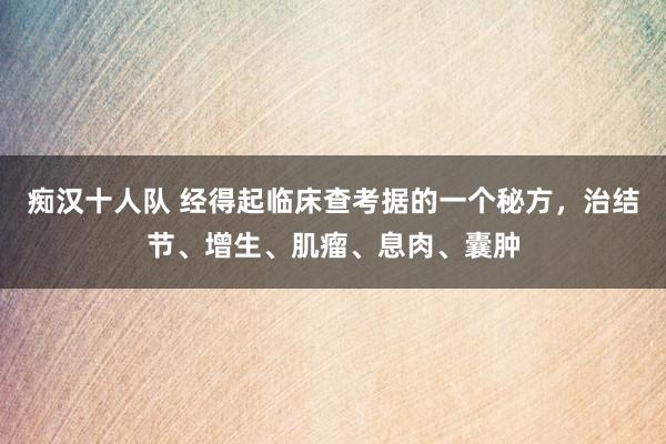痴汉十人队 经得起临床查考据的一个秘方，治结节、增生、肌瘤、息肉、囊肿