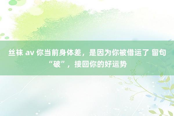 丝袜 av 你当前身体差，是因为你被借运了 留句“破”，接回你的好运势