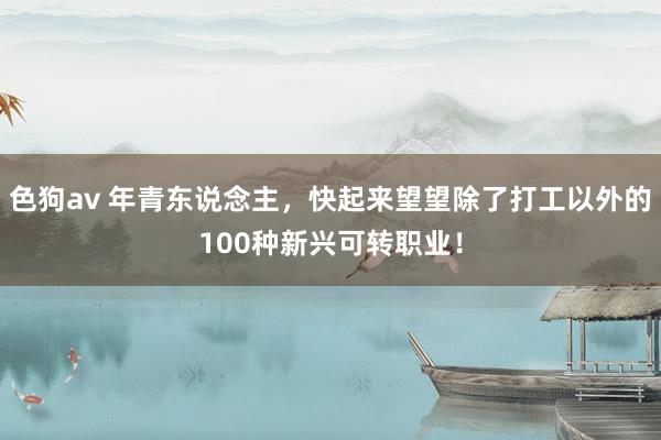 色狗av 年青东说念主，快起来望望除了打工以外的100种新兴可转职业！