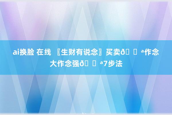 ai换脸 在线 〖生财有说念〗买卖💪作念大作念强💪7步法