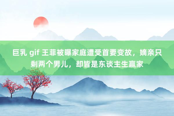 巨乳 gif 王菲被曝家庭遭受首要变故，嫡亲只剩两个男儿，却皆是东谈主生赢家